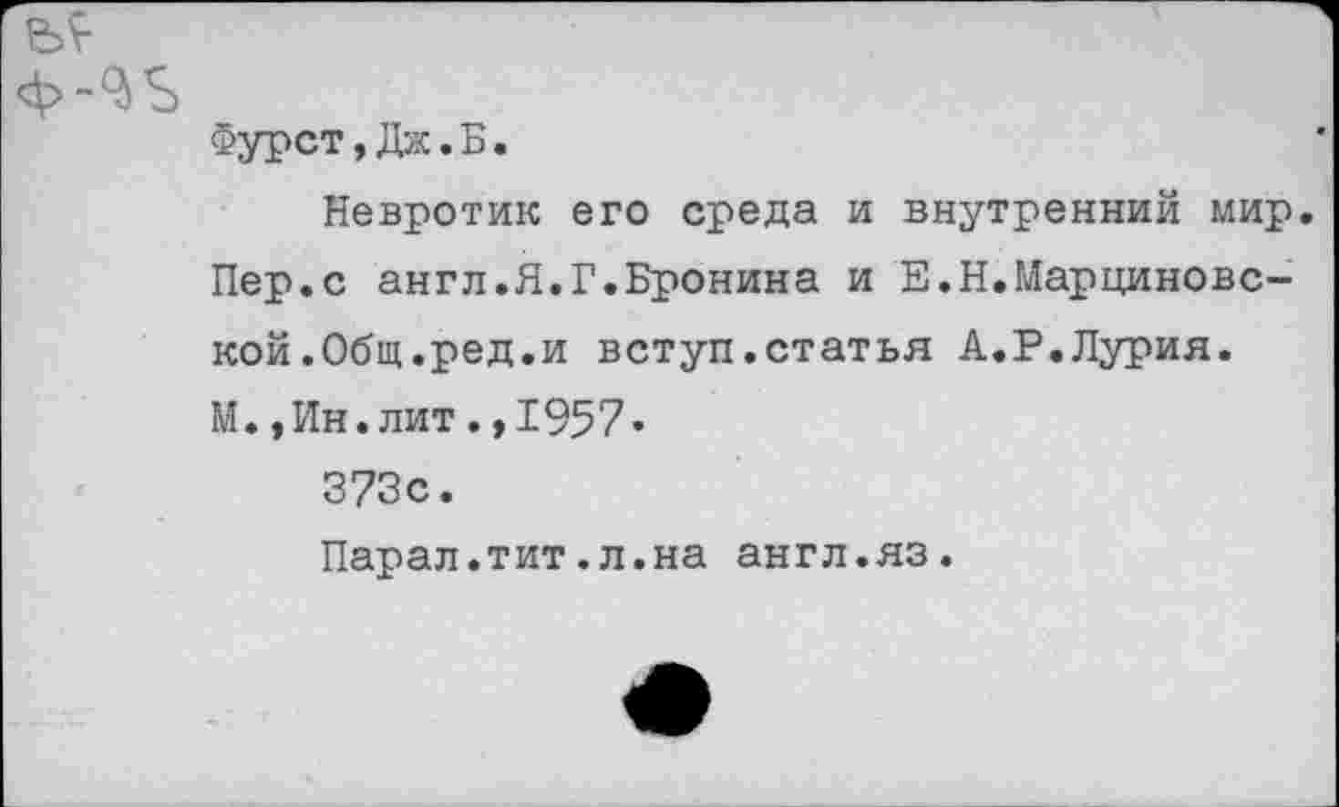 ﻿Фурст,Дж.Б.
Невротик его среда и внутренний мир. Пер.с англ.Я.Г.Бронина и Е.Н.Марциновс-кой.Общ.ред.и вступ.статья А.Р.Лурия. М. ,Ин.лит.,1957* 373с.
Парал.тит.л.на англ.яз.